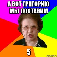 а вот Григорию мы поставим 5