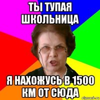 Ты тупая школьница Я нахожусь в 1500 км от сюда