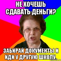 Не хочешь сдавать деньги? Забирай документы и иди у другую школу.