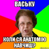 ваську коли ся анатомію навчиш?