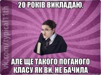 20 років викладаю, але ще такого поганого класу як ви, не бачила