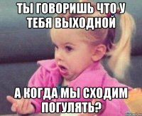 ты говоришь что у тебя выходной а когда мы сходим погулять?