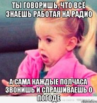 Ты говоришь, что всё знаешь работая на радио а сама каждые полчаса звонишь и спрашиваешь о погоде