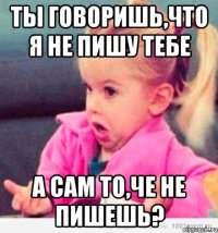 Ты говоришь,что я не пишу тебе А сам то,че не пишешь?