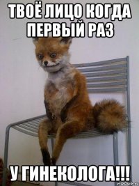 Твоё лицо когда первый раз У ГИНЕКОЛОГА!!!