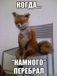 Когда... "Намного" перебрал