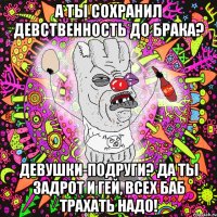а ты сохранил девственность до брака? девушки-подруги? Да ты задрот и гей, всех баб трахать надо!