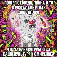 пошёл отсюда, псина, а то в рожу дадим, как давыдову! что за карикатуры? где ваша культура и смирение?