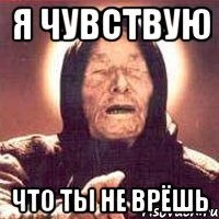 я чувствую что ты не врёшь