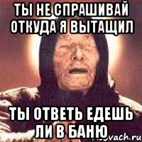 ты не спрашивай откуда я вытащил ты ответь едешь ли в баню
