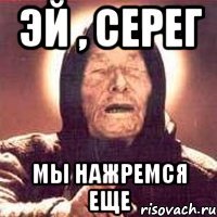 Эй , серег Мы нажремся еще