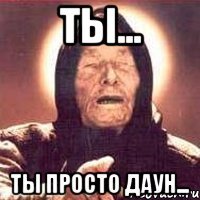 Ты... Ты просто даун...