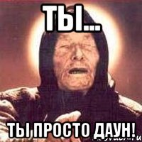 Ты... Ты просто даун!