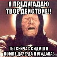 Я ПРЕДУГАДАЮ ТВОЕ ДЕЙСТВИЕ!! Ты сейчас сидиш в компе да?!?Да я угадала!