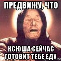 предвижу, что Ксюша сейчас готовит тебе еду
