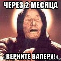 через 2 месяца «верните валеру!»
