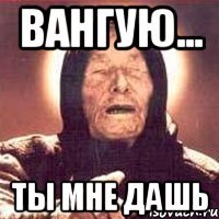 ВАНГУЮ... ТЫ МНЕ ДАШЬ