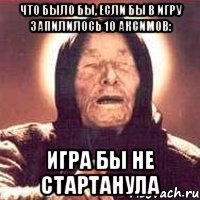 Что было бы, если бы в игру запилилось 10 Аксимов: Игра бы не стартанула