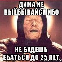 Дима не выёбывайся ибо НЕ БУДЕШЬ ЕБАТЬСЯ ДО 25 лет