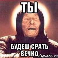 ТЬІ БУДЕШ СРАТЬ ВЕЧНО