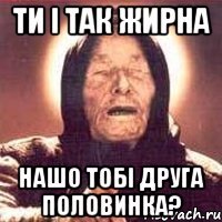 ти і так жирна нашо тобі друга половинка?