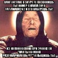 Вангую!Тане в Skype её позвонишь ты! Номер скайпа того tatyanadr242 и его наберёшь ты! Из колонок своих при звонке ей "Как ты со мной разговариваешь?!!!" услышишь ты!