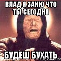 Влад я заню что ты сегодня будеш бухать