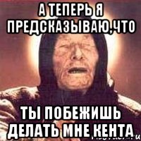 А теперь я предсказываю,что ты побежишь делать мне кента
