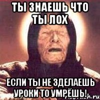 ты знаешь что ты лох если ты не зделаешь уроки то умрёшь!