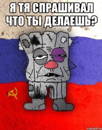 я тя спрашивал что ты делаешь? 