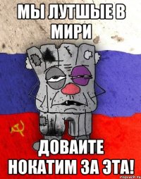 Мы лутшые в мири Доваите нокатим за эта!