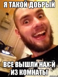 я такой добрый ВСЕ ВЫШЛИ НАХ*Й ИЗ КОМНАТЫ