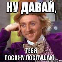 Ну давай, Тебя посижу,послушаю...