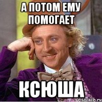 А потом ему помогает Ксюша