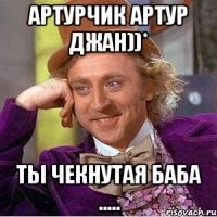 Артурчик Артур джан))* Ты чекнутая баба .....