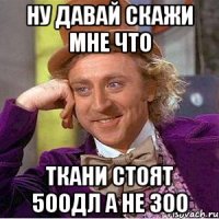 НУ ДАВАЙ СКАЖИ МНЕ ЧТО ТКАНИ СТОЯТ 500ДЛ А НЕ 300