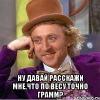  Ну давай расскажи мне,что по весу точно грамм?