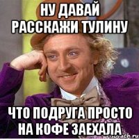 Ну давай расскажи Тулину Что подруга просто на кофе заехала