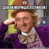 Ну давай,Мариша,поливай) 