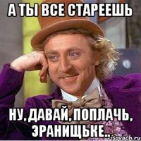 а ты все стареешь ну, давай, поплачь, Эранищьке..
