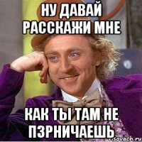 Ну давай расскажи мне как ты там не пзрничаешь