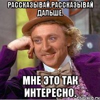 Рассказывай.Рассказывай дальше. Мне это так интересно.