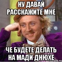 Ну давай расскажите мне Че будете делать на Мади днюхе