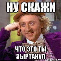 Ну скажи Что это ты зыртанул