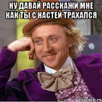 ну давай расскажи мне как ты с Настей трахался 