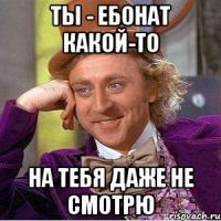 Ты - ебонат какой-то На тебя даже не смотрю