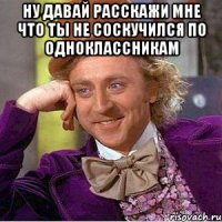 Ну давай расскажи мне Что ты не соскучился по одноклассникам 