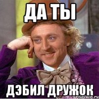 да ты дэбил дружок
