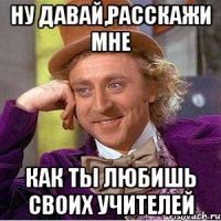 Ну давай,расскажи мне как ты любишь своих учителей