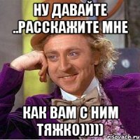 ну давайте ..расскажите мне как ВАМ с ним тяжко)))))